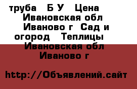 труба   Б-У › Цена ­ 70 - Ивановская обл., Иваново г. Сад и огород » Теплицы   . Ивановская обл.,Иваново г.